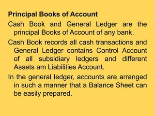 Principal Books of Account
Cash Book and General Ledger are the
principal Books of Account of any bank.
Cash Book records ...