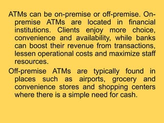 ATMs can be on-premise or off-premise. On-
premise ATMs are located in financial
institutions. Clients enjoy more choice,
...