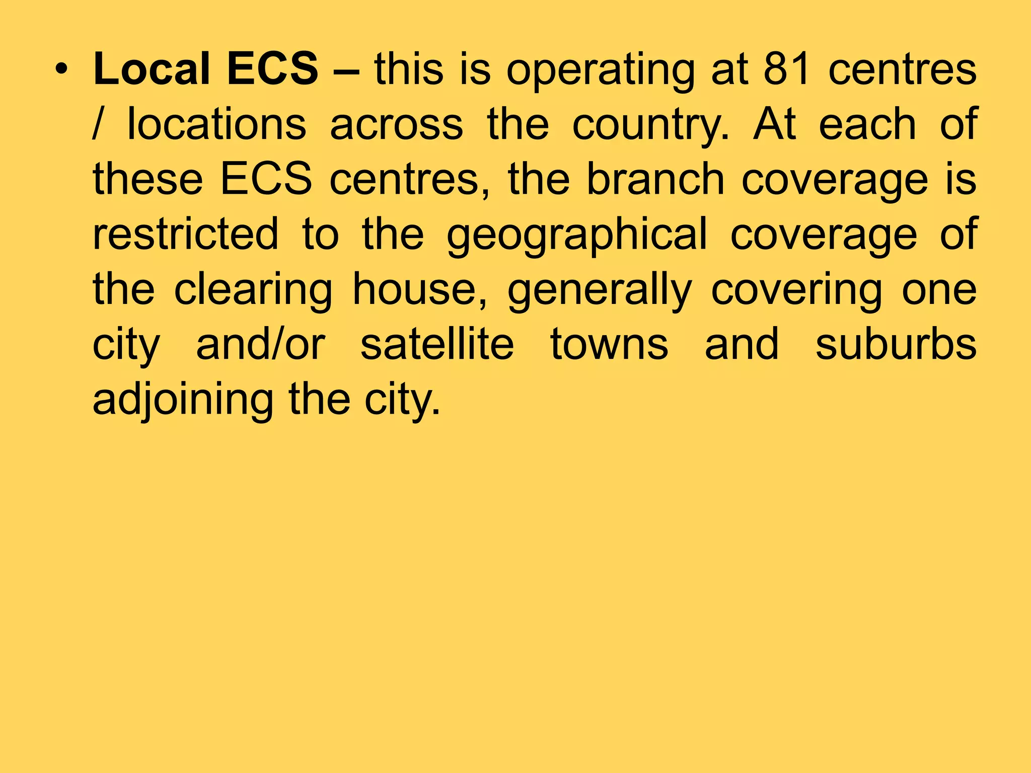 • Local ECS – this is operating at 81 centres
/ locations across the country. At each of
these ECS centres, the branch coverage is
restricted to the geographical coverage of
the clearing house, generally covering one
city and/or satellite towns and suburbs
adjoining the city.
 