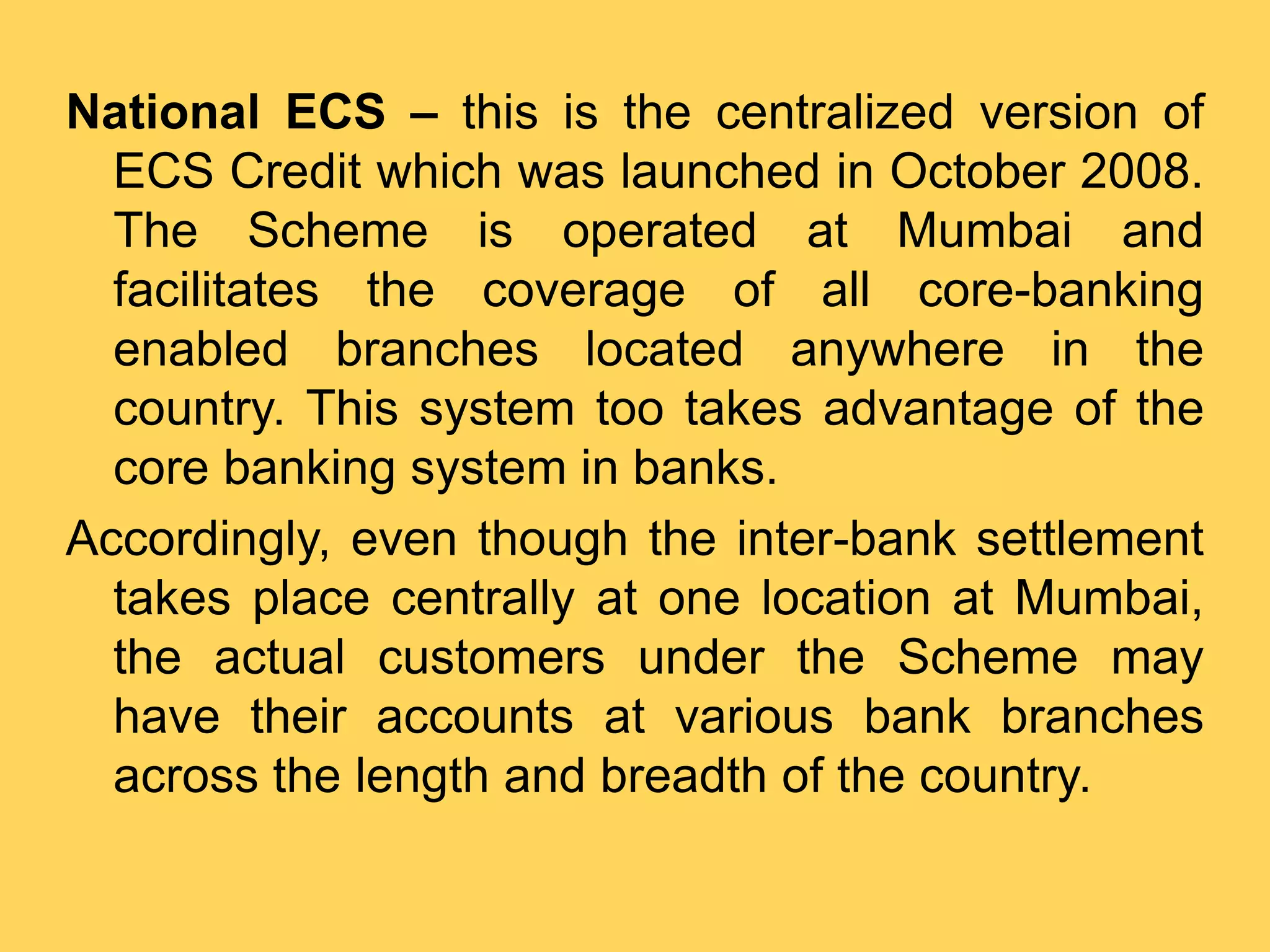National ECS – this is the centralized version of
ECS Credit which was launched in October 2008.
The Scheme is operated at Mumbai and
facilitates the coverage of all core-banking
enabled branches located anywhere in the
country. This system too takes advantage of the
core banking system in banks.
Accordingly, even though the inter-bank settlement
takes place centrally at one location at Mumbai,
the actual customers under the Scheme may
have their accounts at various bank branches
across the length and breadth of the country.
 
