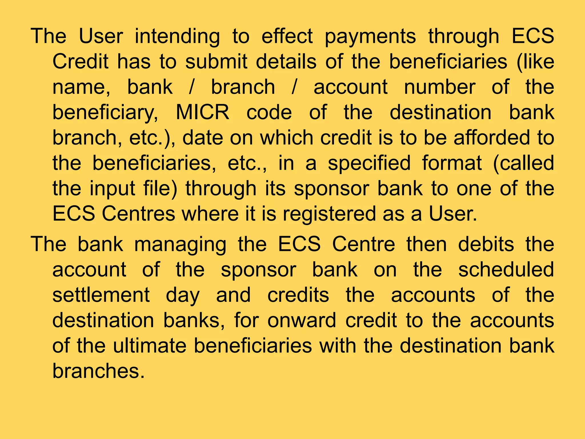 The User intending to effect payments through ECS
Credit has to submit details of the beneficiaries (like
name, bank / branch / account number of the
beneficiary, MICR code of the destination bank
branch, etc.), date on which credit is to be afforded to
the beneficiaries, etc., in a specified format (called
the input file) through its sponsor bank to one of the
ECS Centres where it is registered as a User.
The bank managing the ECS Centre then debits the
account of the sponsor bank on the scheduled
settlement day and credits the accounts of the
destination banks, for onward credit to the accounts
of the ultimate beneficiaries with the destination bank
branches.
 