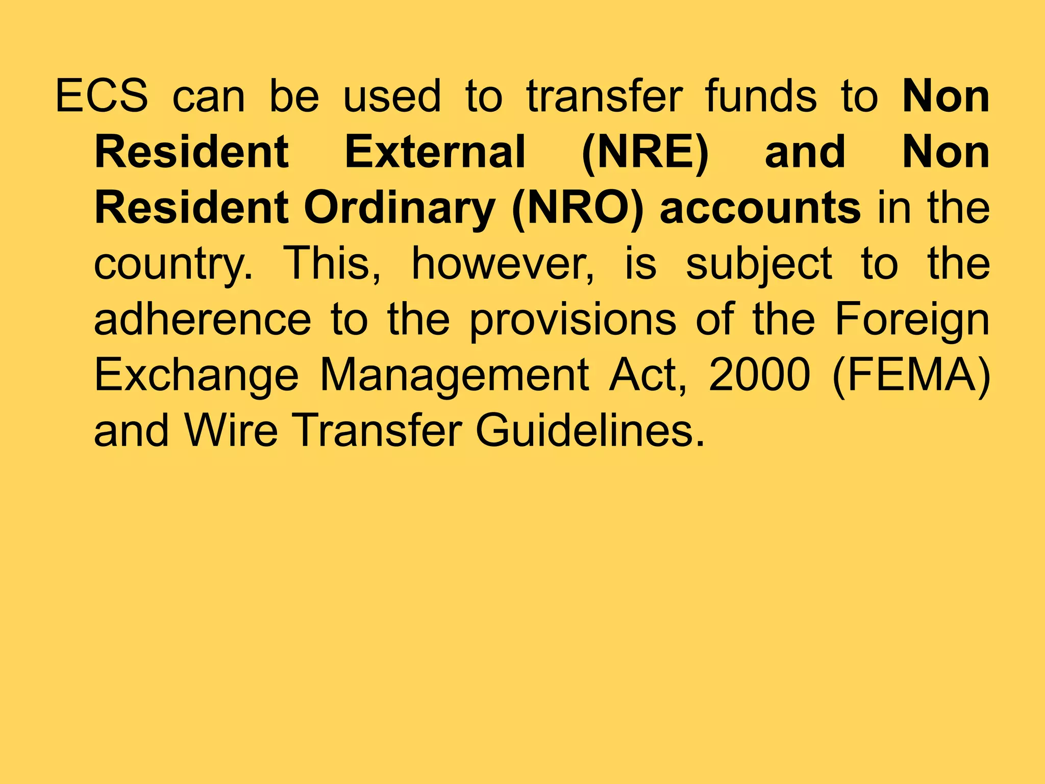 ECS can be used to transfer funds to Non
Resident External (NRE) and Non
Resident Ordinary (NRO) accounts in the
country. This, however, is subject to the
adherence to the provisions of the Foreign
Exchange Management Act, 2000 (FEMA)
and Wire Transfer Guidelines.
 