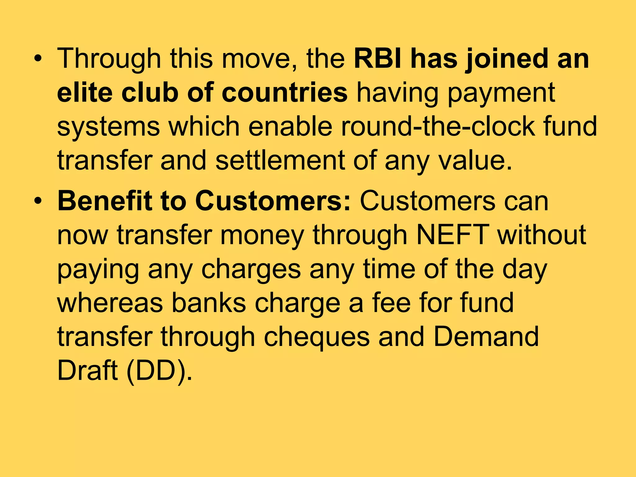 • Through this move, the RBI has joined an
elite club of countries having payment
systems which enable round-the-clock fund
transfer and settlement of any value.
• Benefit to Customers: Customers can
now transfer money through NEFT without
paying any charges any time of the day
whereas banks charge a fee for fund
transfer through cheques and Demand
Draft (DD).
 