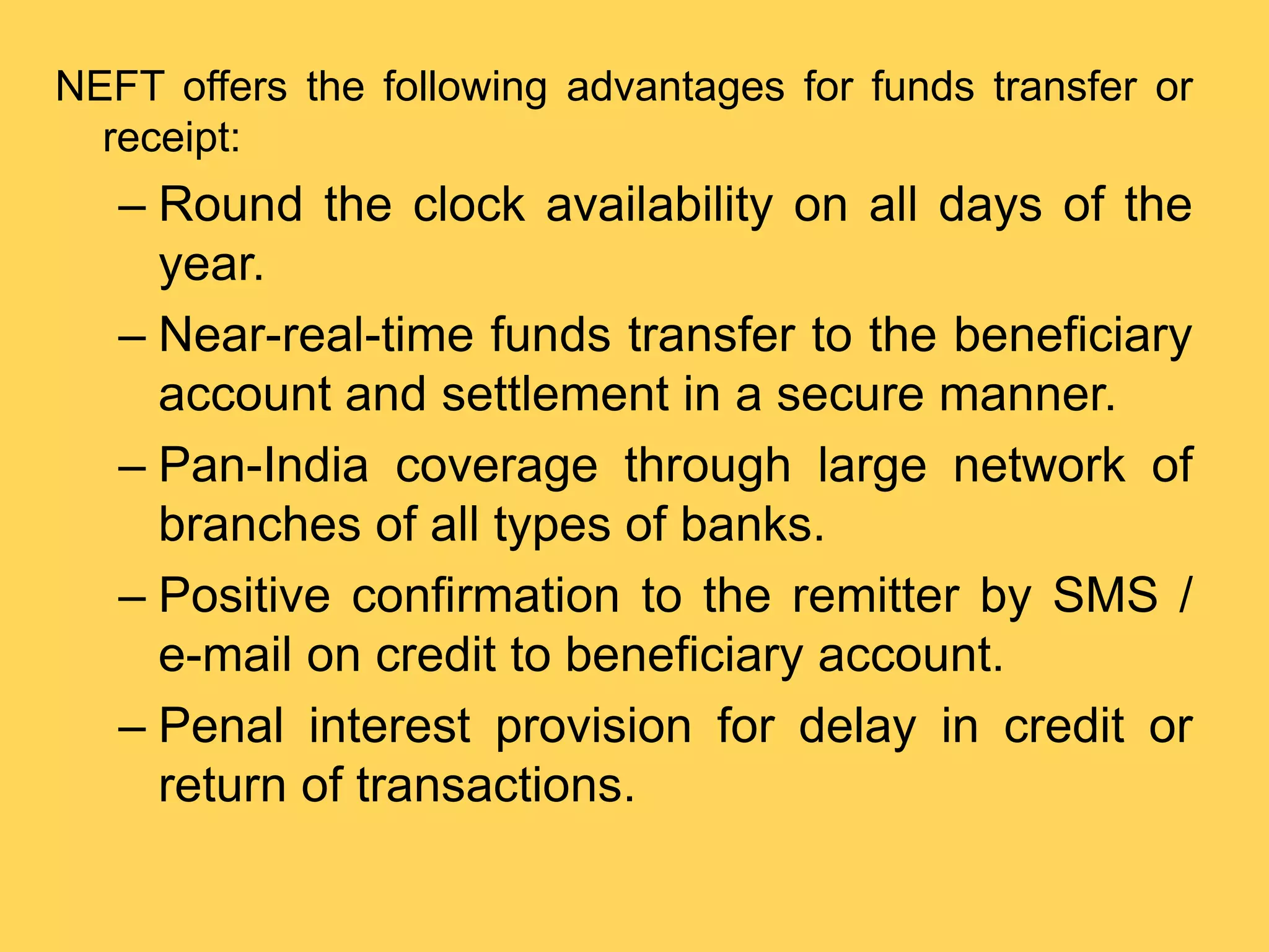NEFT offers the following advantages for funds transfer or
receipt:
– Round the clock availability on all days of the
year.
– Near-real-time funds transfer to the beneficiary
account and settlement in a secure manner.
– Pan-India coverage through large network of
branches of all types of banks.
– Positive confirmation to the remitter by SMS /
e-mail on credit to beneficiary account.
– Penal interest provision for delay in credit or
return of transactions.
 