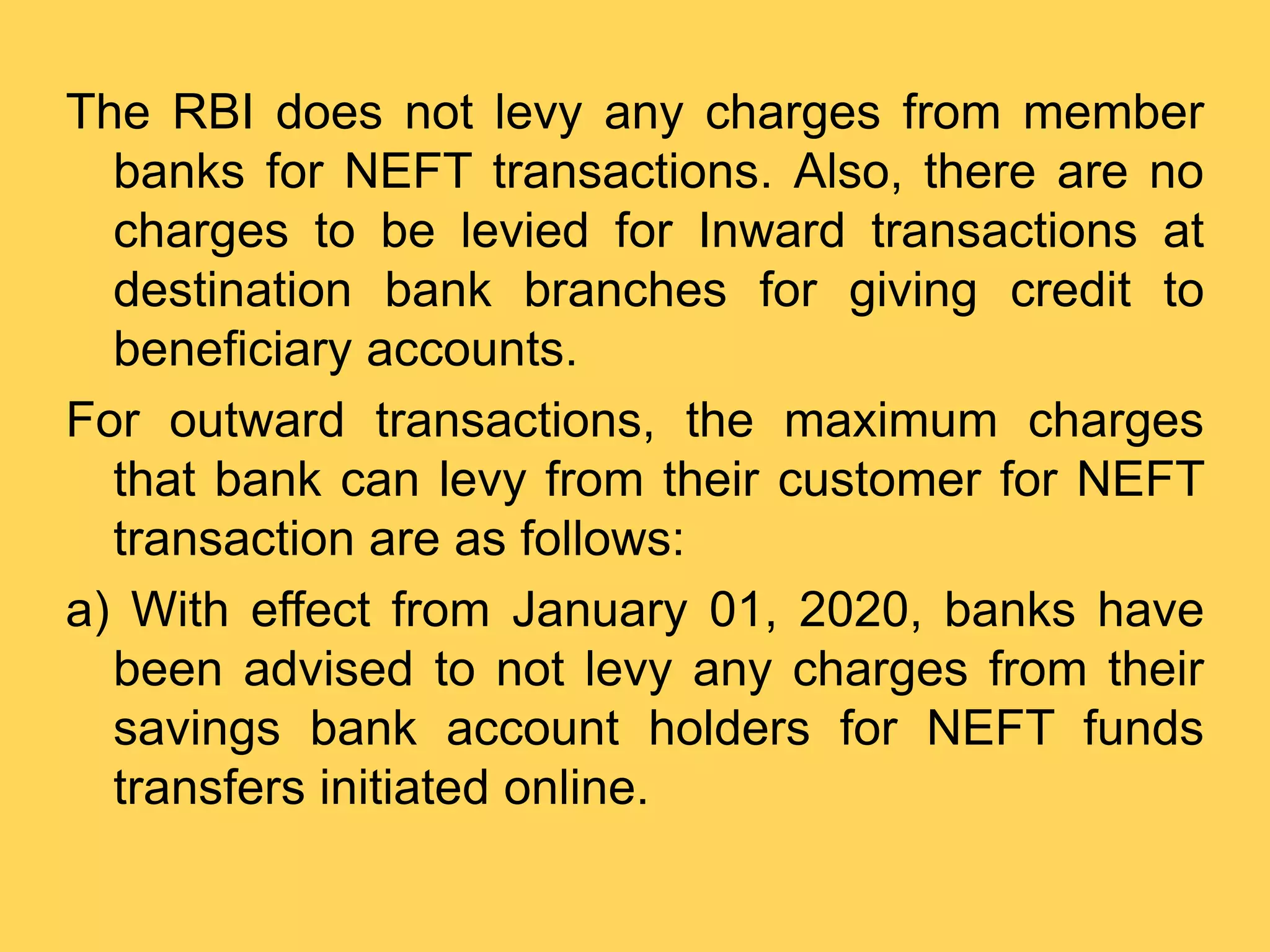 The RBI does not levy any charges from member
banks for NEFT transactions. Also, there are no
charges to be levied for Inward transactions at
destination bank branches for giving credit to
beneficiary accounts.
For outward transactions, the maximum charges
that bank can levy from their customer for NEFT
transaction are as follows:
a) With effect from January 01, 2020, banks have
been advised to not levy any charges from their
savings bank account holders for NEFT funds
transfers initiated online.
 