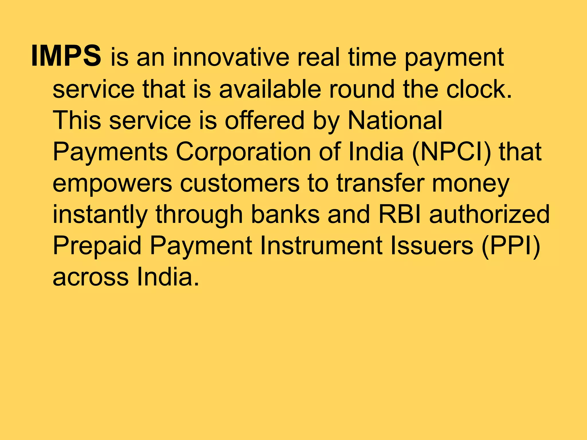 IMPS is an innovative real time payment
service that is available round the clock.
This service is offered by National
Payments Corporation of India (NPCI) that
empowers customers to transfer money
instantly through banks and RBI authorized
Prepaid Payment Instrument Issuers (PPI)
across India.
 