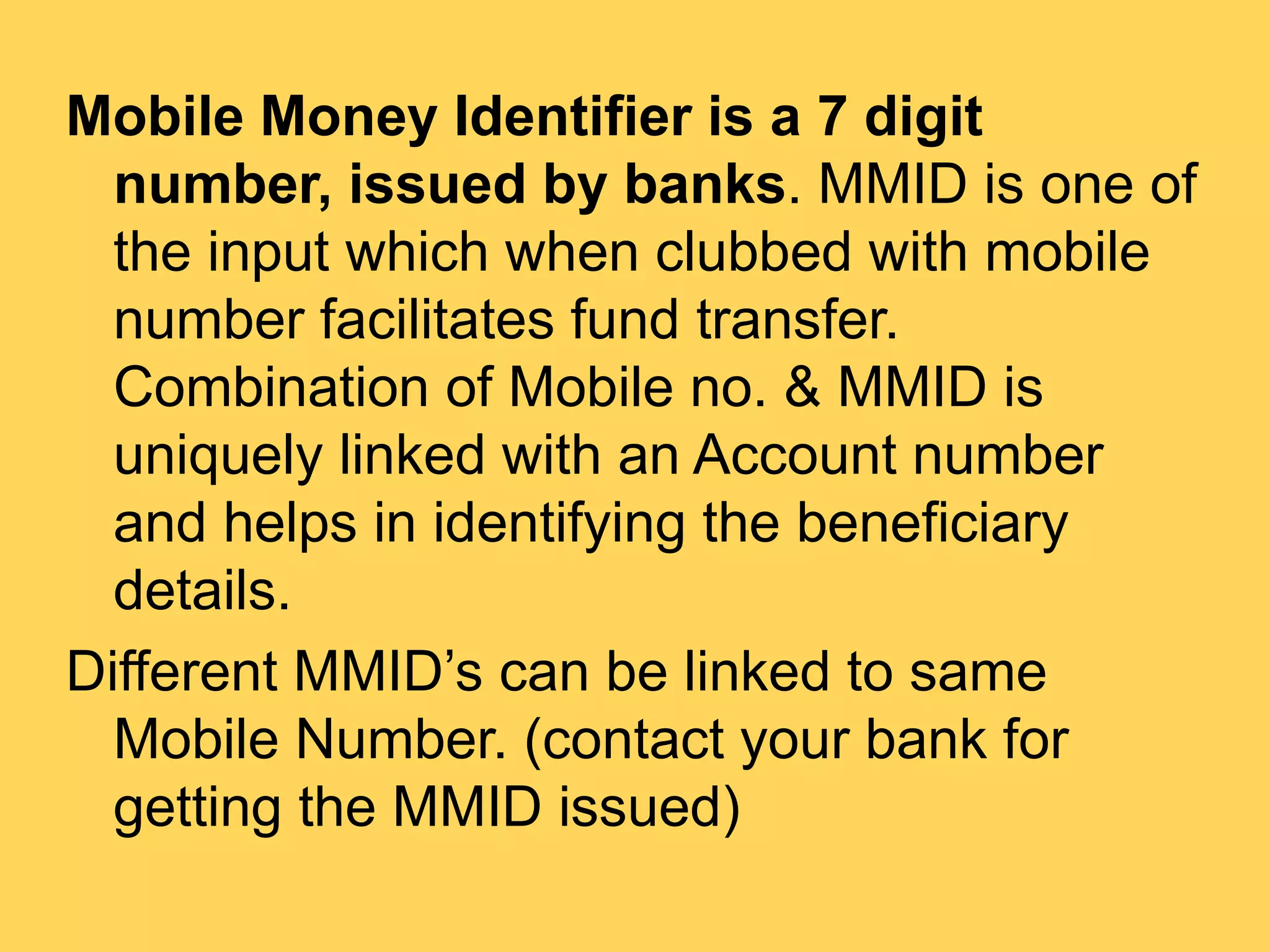 Mobile Money Identifier is a 7 digit
number, issued by banks. MMID is one of
the input which when clubbed with mobile
number facilitates fund transfer.
Combination of Mobile no. & MMID is
uniquely linked with an Account number
and helps in identifying the beneficiary
details.
Different MMID’s can be linked to same
Mobile Number. (contact your bank for
getting the MMID issued)
 