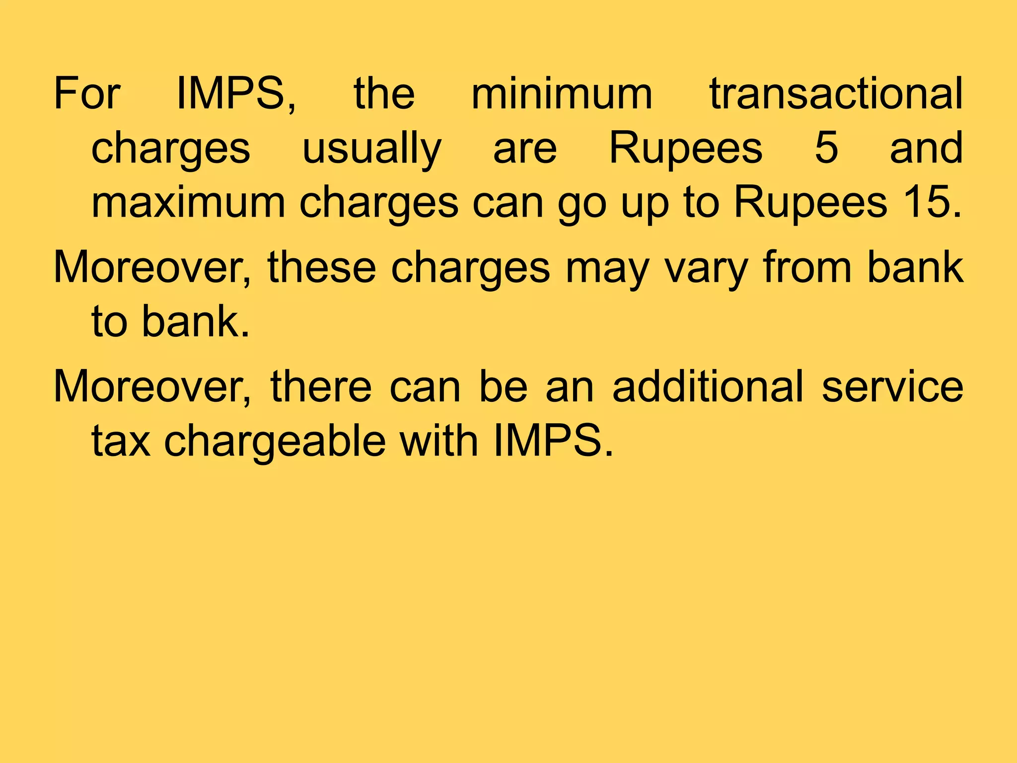 For IMPS, the minimum transactional
charges usually are Rupees 5 and
maximum charges can go up to Rupees 15.
Moreover, these charges may vary from bank
to bank.
Moreover, there can be an additional service
tax chargeable with IMPS.
 