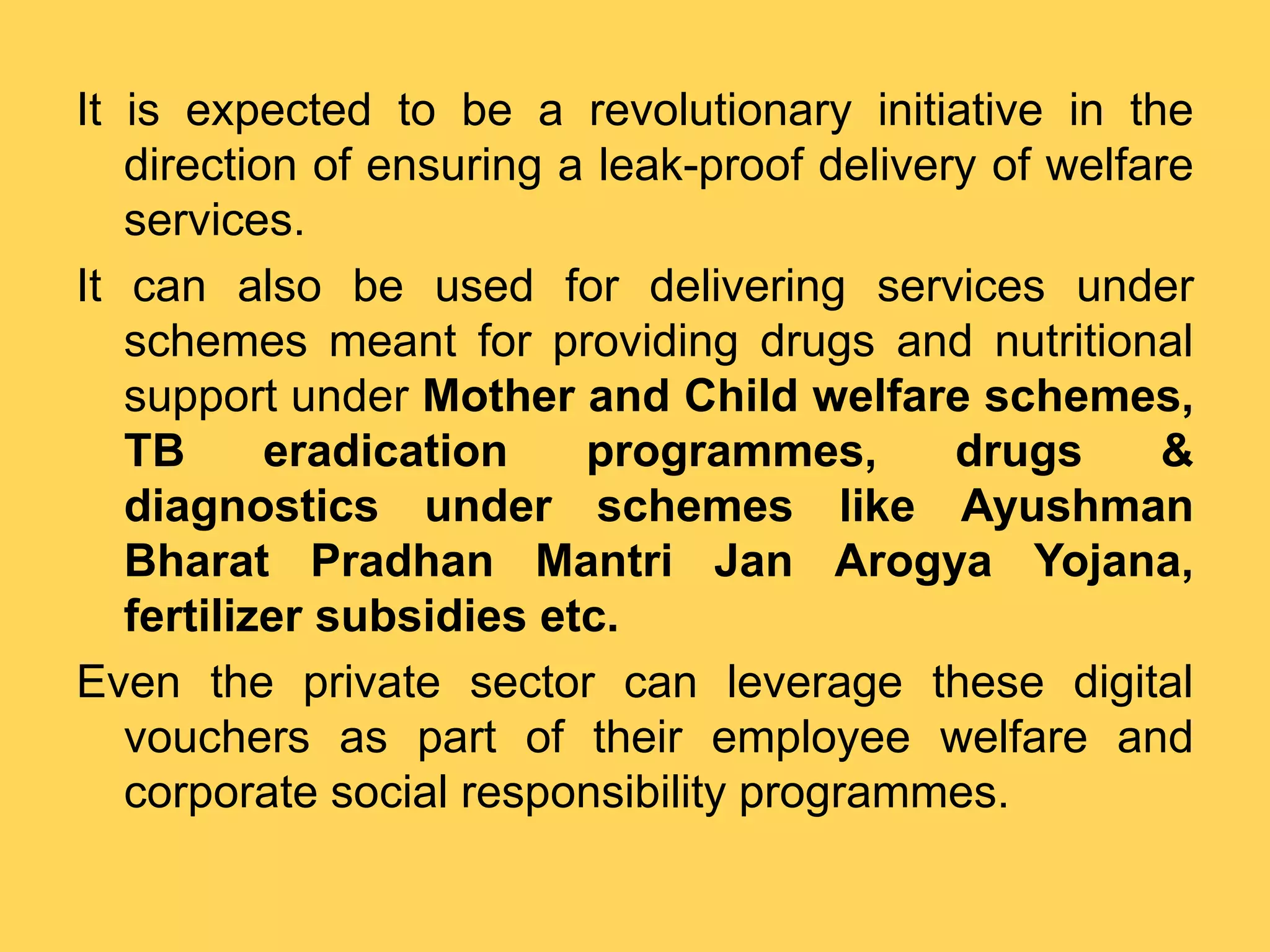 It is expected to be a revolutionary initiative in the
direction of ensuring a leak-proof delivery of welfare
services.
It can also be used for delivering services under
schemes meant for providing drugs and nutritional
support under Mother and Child welfare schemes,
TB eradication programmes, drugs &
diagnostics under schemes like Ayushman
Bharat Pradhan Mantri Jan Arogya Yojana,
fertilizer subsidies etc.
Even the private sector can leverage these digital
vouchers as part of their employee welfare and
corporate social responsibility programmes.
 