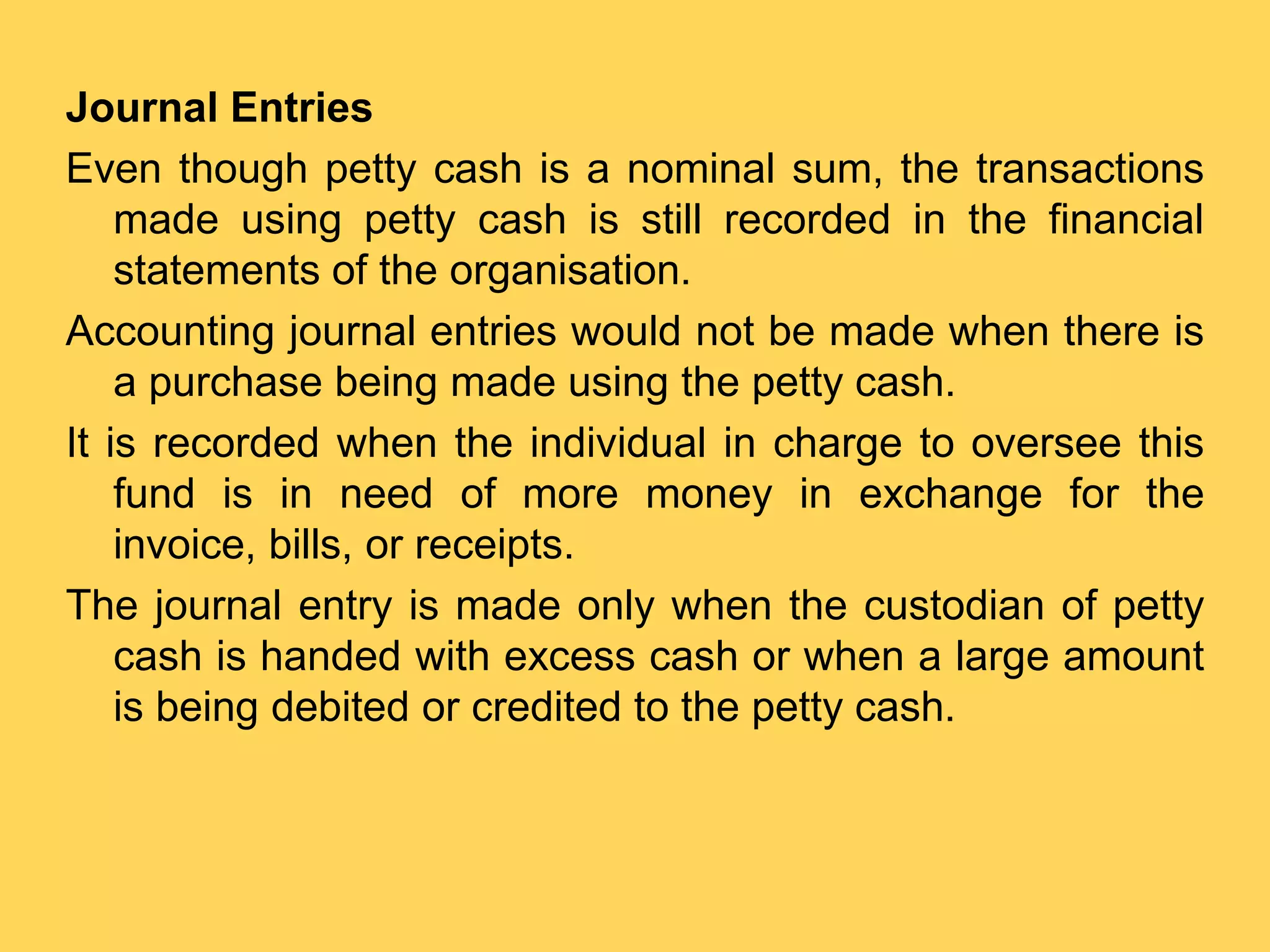 Journal Entries
Even though petty cash is a nominal sum, the transactions
made using petty cash is still recorded in the financial
statements of the organisation.
Accounting journal entries would not be made when there is
a purchase being made using the petty cash.
It is recorded when the individual in charge to oversee this
fund is in need of more money in exchange for the
invoice, bills, or receipts.
The journal entry is made only when the custodian of petty
cash is handed with excess cash or when a large amount
is being debited or credited to the petty cash.
 