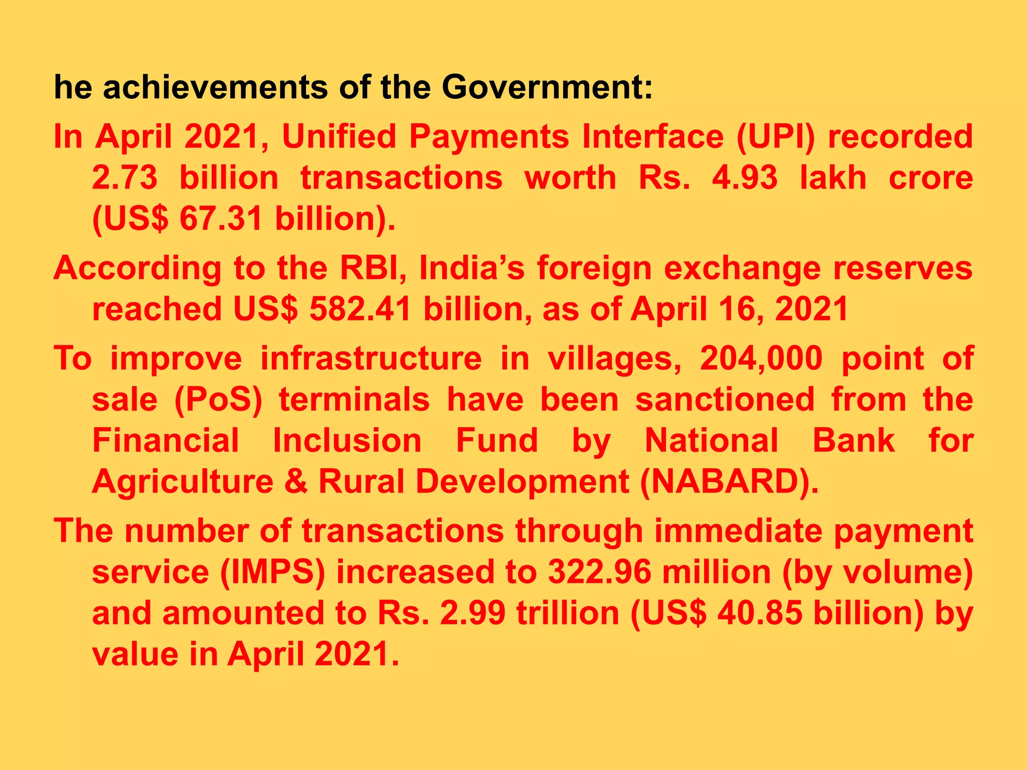 he achievements of the Government:
In April 2021, Unified Payments Interface (UPI) recorded
2.73 billion transactions worth Rs. 4.93 lakh crore
(US$ 67.31 billion).
According to the RBI, India’s foreign exchange reserves
reached US$ 582.41 billion, as of April 16, 2021
To improve infrastructure in villages, 204,000 point of
sale (PoS) terminals have been sanctioned from the
Financial Inclusion Fund by National Bank for
Agriculture & Rural Development (NABARD).
The number of transactions through immediate payment
service (IMPS) increased to 322.96 million (by volume)
and amounted to Rs. 2.99 trillion (US$ 40.85 billion) by
value in April 2021.
 