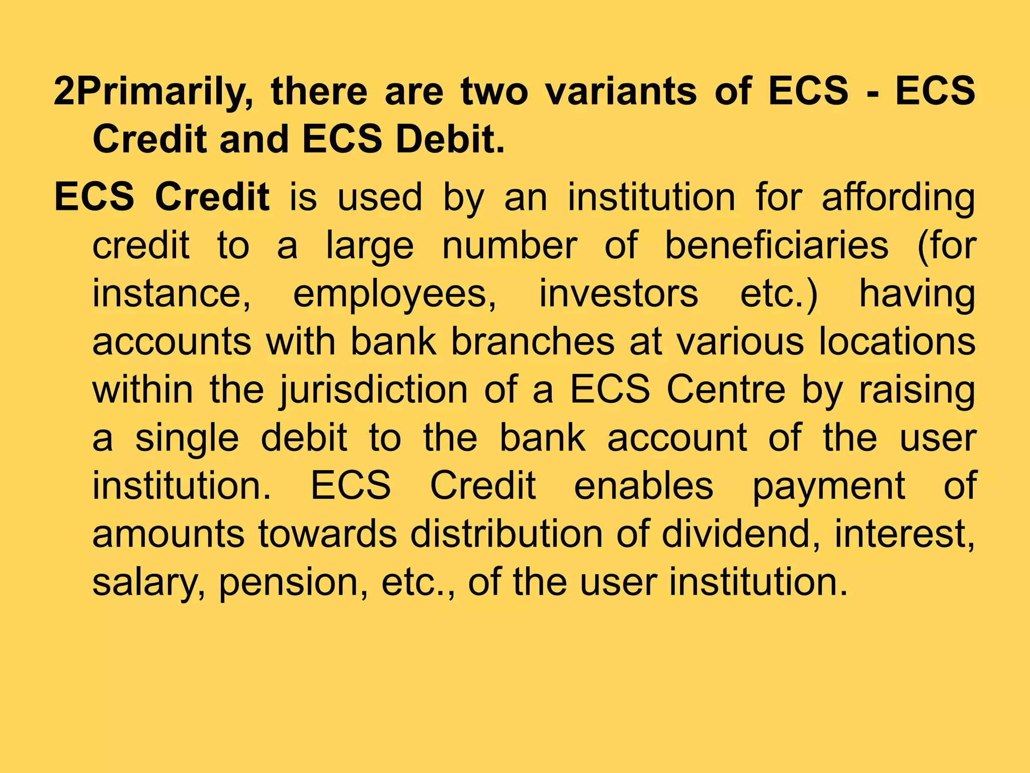 2Primarily, there are two variants of ECS - ECS
Credit and ECS Debit.
ECS Credit is used by an institution for affording
credit to a large number of beneficiaries (for
instance, employees, investors etc.) having
accounts with bank branches at various locations
within the jurisdiction of a ECS Centre by raising
a single debit to the bank account of the user
institution. ECS Credit enables payment of
amounts towards distribution of dividend, interest,
salary, pension, etc., of the user institution.
 