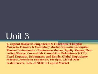 Unit 3
3. Capital Market: Components & Functions of Capital
Markets, Primary & Secondary Market Operations, Capital
Market Instruments - Preference Shares, Equity Shares, Non-
voting Shares, Convertible Cumulative Debentures (CCD),
Fixed Deposits, Debentures and Bonds, Global Depository
receipts, American Depository receipts, Global Debt
Instruments, Role of SEBI in Capital Market
 