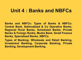 Unit 4 : Banks and NBFCs
Banks and NBFCs: Types of Banks & NBFCs:
Central Bank, Nationalized & Co Operative Banks,
Regional Rural Banks, Scheduled Banks, Private
Banks & Foreign Banks, Mudra Bank, Small Finance
Banks, Specialized Banks, NBFCs.
Types of Banking: Wholesale and Retail Banking,
Investment Banking, Corporate Banking, Private
Banking, Development Banking.
 