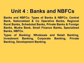 Unit 4 : Banks and NBFCs
Banks and NBFCs: Types of Banks & NBFCs: Central
Bank, Nationalized & Co Operative Banks, Regional
Rural Banks, Scheduled Banks, Private Banks & Foreign
Banks, Mudra Bank, Small Finance Banks, Specialized
Banks, NBFCs.
Types of Banking: Wholesale and Retail Banking,
Investment Banking, Corporate Banking, Private
Banking, Development Banking.
 