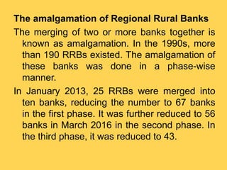 The amalgamation of Regional Rural Banks
The merging of two or more banks together is
known as amalgamation. In the 1990s, more
than 190 RRBs existed. The amalgamation of
these banks was done in a phase-wise
manner.
In January 2013, 25 RRBs were merged into
ten banks, reducing the number to 67 banks
in the first phase. It was further reduced to 56
banks in March 2016 in the second phase. In
the third phase, it was reduced to 43.
 