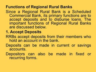 Functions of Regional Rural Banks
Since a Regional Rural Bank is a Scheduled
Commercial Bank, its primary functions are to
accept deposits and to disburse loans. The
important functions of Regional Rural Banks
are discussed below.
1. Accept Deposits
RRBs accept deposits from their members who
hold an account in the bank.
Deposits can be made in current or savings
accounts.
Depositors can also be made in fixed or
recurring forms.
 