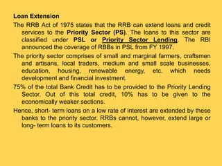 Loan Extension
The RRB Act of 1975 states that the RRB can extend loans and credit
services to the Priority Sector (PS). The loans to this sector are
classified under PSL or Priority Sector Lending. The RBI
announced the coverage of RBBs in PSL from FY 1997.
The priority sector comprises of small and marginal farmers, craftsmen
and artisans, local traders, medium and small scale businesses,
education, housing, renewable energy, etc. which needs
development and financial investment.
75% of the total Bank Credit has to be provided to the Priority Lending
Sector. Out of this total credit, 10% has to be given to the
economically weaker sections.
Hence, short- term loans on a low rate of interest are extended by these
banks to the priority sector. RRBs cannot, however, extend large or
long- term loans to its customers.
 