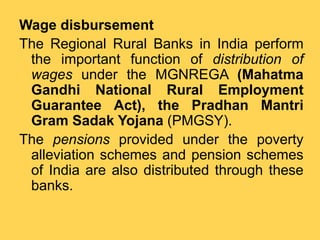 Wage disbursement
The Regional Rural Banks in India perform
the important function of distribution of
wages under the MGNREGA (Mahatma
Gandhi National Rural Employment
Guarantee Act), the Pradhan Mantri
Gram Sadak Yojana (PMGSY).
The pensions provided under the poverty
alleviation schemes and pension schemes
of India are also distributed through these
banks.
 