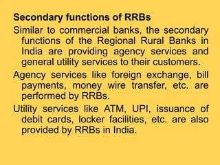 Secondary functions of RRBs
Similar to commercial banks, the secondary
functions of the Regional Rural Banks in
India are providing agency services and
general utility services to their customers.
Agency services like foreign exchange, bill
payments, money wire transfer, etc. are
performed by RRBs.
Utility services like ATM, UPI, issuance of
debit cards, locker facilities, etc. are also
provided by RRBs in India.
 