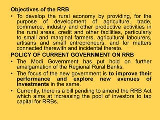 Objectives of the RRB
• To develop the rural economy by providing, for the
purpose of development of agriculture, trade,
commerce, industry and other productive activities in
the rural areas, credit and other facilities, particularly
to small and marginal farmers, agricultural labourers,
artisans and small entrepreneurs, and for matters
connected therewith and incidental thereto.
POLICY OF CURRENT GOVERNMENT ON RRB
• The Modi Government has put hold on further
amalgamation of the Regional Rural Banks.
• The focus of the new government is to improve their
performance and explore new avenues of
investments in the same.
• Currently, there is a bill pending to amend the RRB Act
which aims at increasing the pool of investors to tap
capital for RRBs.
 