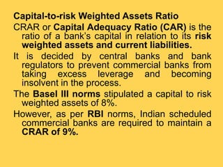 Capital-to-risk Weighted Assets Ratio
CRAR or Capital Adequacy Ratio (CAR) is the
ratio of a bank’s capital in relation to its risk
weighted assets and current liabilities.
It is decided by central banks and bank
regulators to prevent commercial banks from
taking excess leverage and becoming
insolvent in the process.
The Basel III norms stipulated a capital to risk
weighted assets of 8%.
However, as per RBI norms, Indian scheduled
commercial banks are required to maintain a
CRAR of 9%.
 