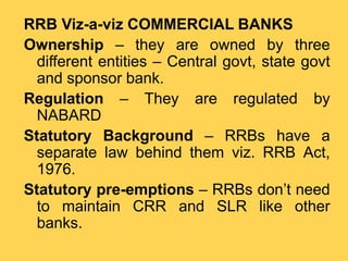 RRB Viz-a-viz COMMERCIAL BANKS
Ownership – they are owned by three
different entities – Central govt, state govt
and sponsor bank.
Regulation – They are regulated by
NABARD
Statutory Background – RRBs have a
separate law behind them viz. RRB Act,
1976.
Statutory pre-emptions – RRBs don’t need
to maintain CRR and SLR like other
banks.
 