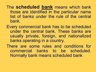 The scheduled bank means which bank
those are identified in the particular name
list of banks under the rule of the central
bank.
Every commercial bank has to be scheduled
under the central bank. These banks are
usually private, foreign, and nationalized
banks operating in a country.
There are some rules and conditions for
commercial banks to be scheduled.
Normally bank means scheduled bank
 
