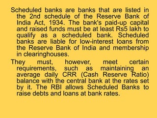 Scheduled banks are banks that are listed in
the 2nd schedule of the Reserve Bank of
India Act, 1934. The bank's paid-up capital
and raised funds must be at least Rs5 lakh to
qualify as a scheduled bank. Scheduled
banks are liable for low-interest loans from
the Reserve Bank of India and membership
in clearinghouses.
They must, however, meet certain
requirements, such as maintaining an
average daily CRR (Cash Reserve Ratio)
balance with the central bank at the rates set
by it. The RBI allows Scheduled Banks to
raise debts and loans at bank rates.
 