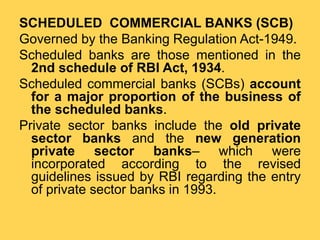 SCHEDULED COMMERCIAL BANKS (SCB)
Governed by the Banking Regulation Act-1949.
Scheduled banks are those mentioned in the
2nd schedule of RBI Act, 1934.
Scheduled commercial banks (SCBs) account
for a major proportion of the business of
the scheduled banks.
Private sector banks include the old private
sector banks and the new generation
private sector banks– which were
incorporated according to the revised
guidelines issued by RBI regarding the entry
of private sector banks in 1993.
 