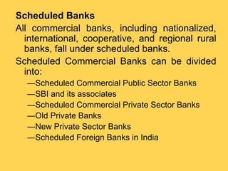 Scheduled Banks
All commercial banks, including nationalized,
international, cooperative, and regional rural
banks, fall under scheduled banks.
Scheduled Commercial Banks can be divided
into:
―Scheduled Commercial Public Sector Banks
―SBI and its associates
―Scheduled Commercial Private Sector Banks
―Old Private Banks
―New Private Sector Banks
―Scheduled Foreign Banks in India
 