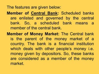 The features are given below:
Member of Central Bank: Scheduled banks
are enlisted and governed by the central
bank. So, a scheduled bank means a
member of the central bank.
Member of Money Market: The Central bank
is the parent of the money market of a
country. The bank is a financial institution
which deals with other people’s money i.e.
money given by depositors. So, these banks
are considered as a member of the money
market.
 