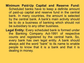 Minimum Paid-Up Capital and Reserve Fund:
Scheduled banks have to keep a definite amount
of paid-up capital and reserve fund in the central
bank. In many countries, the amount is selected
by the central bank. A bank’s main activity should
be to do a business of banking which should not
be subsidiary to any other business.
Legal Entity: Every scheduled bank is formed under
the Banking Company Act-1991 of respective
counts and registered by the central hank. So,
every bank has own legal entity. A bank should
always add the word “bank” to its name to enable
people to know that it is a bank and that it is
dealing in money.
 
