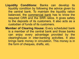 Liquidity Conditions: Banks can develop its
liquidity condition by following the advice given by
the central bank. To maintain the liquidity ration
balanced, the commercial bank has to know the
required CRR and the SRR ratios. It gives safety
to the deposits of its customers. It also acts as a
custodian of funds of its customers.
Member of Clearing House: Every scheduled bank
is a member of the central bank and those banks
can enjoy every advantage provided by the
clearinghouse in inter-banking activities. It also
brings bank money in circulation. This money is in
the form of cheques, drafts, etc.
 