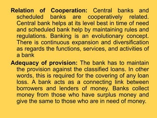 Relation of Cooperation: Central banks and
scheduled banks are cooperatively related.
Central bank helps at its level best in time of need
and scheduled bank help by maintaining rules and
regulations. Banking is an evolutionary concept.
There is continuous expansion and diversification
as regards the functions, services, and activities of
a bank
Adequacy of provision: The bank has to maintain
the provision against the classified loans. In other
words, this is required for the covering of any loan
loss. A bank acts as a connecting link between
borrowers and lenders of money. Banks collect
money from those who have surplus money and
give the same to those who are in need of money.
 