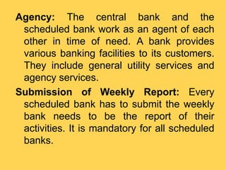 Agency: The central bank and the
scheduled bank work as an agent of each
other in time of need. A bank provides
various banking facilities to its customers.
They include general utility services and
agency services.
Submission of Weekly Report: Every
scheduled bank has to submit the weekly
bank needs to be the report of their
activities. It is mandatory for all scheduled
banks.
 