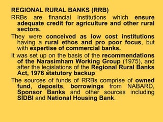 REGIONAL RURAL BANKS (RRB)
RRBs are financial institutions which ensure
adequate credit for agriculture and other rural
sectors.
They were conceived as low cost institutions
having a rural ethos and pro poor focus, but
with expertise of commercial banks.
It was set up on the basis of the recommendations
of the Narasimham Working Group (1975), and
after the legislations of the Regional Rural Banks
Act, 1976 statutory backup
The sources of funds of RRBs comprise of owned
fund, deposits, borrowings from NABARD,
Sponsor Banks and other sources including
SIDBI and National Housing Bank.
 
