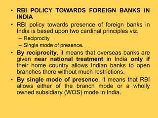 • RBI POLICY TOWARDS FOREIGN BANKS IN
INDIA
• RBI policy towards presence of foreign banks in
India is based upon two cardinal principles viz.
– Reciprocity
– Single mode of presence.
• By reciprocity, it means that overseas banks are
given near national treatment in India only if
their home country allows Indian banks to open
branches there without much restrictions.
• By single mode of presence, it means that RBI
allows either of the branch mode or a wholly
owned subsidiary (WOS) mode in India.
 