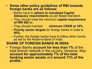 • Some other policy guidelines of RBI towards
foreign banks are as follows:
– Banks have to adhere to mandated Capital
Adequacy requirements as per Basel Standard.
– They should meet the minimum capital requirement
of INR 500 cr.
– They should maintain minimum CRAR at 10% .
– Priority sector targets for foreign banks in India is
40%.
– Further, the foreign banks have to follow other norms
as set by the Reserve Bank of India.
SHARE OF FOREIGN BANKS IN INDIA
• Foreign Banks account for less than 1% of the
total branch network in the country. However, they
account for approximately 7% of the total
banking sector assets and around 11% of the
profits.
 