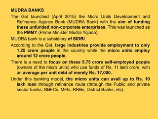 MUDRA BANKS
The GoI launched (April 2015) the Micro Units Development and
Refinance Agency Bank (MUDRA Bank) with the aim of funding
these unfunded non-corporate enterprises. This was launched as
the PMMY (Prime Minister Mudra Yojana).
MUDRA bank is a subsidiary of SIDBI.
According to the GoI, large industries provide employment to only
1.25 crore people in the country while the micro units employ
around 12 crore people.
There is a need to focus on these 5.75 crore self-employed people
(owners of the micro units) who use funds of Rs. 11 lakh crore, with
an average per unit debt of merely Rs. 17,000.
Under this banking model, the micro units can avail up to Rs. 10
lakh loan through refinance route (through the Public and private
sector banks, NBFCs, MFIs, RRBs, District Banks, etc).
 