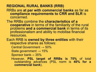REGIONAL RURAL BANKS (RRB)
RRBs are at par with commercial banks as far as
compliance requirements to CRR and SLR is
concerned.
The RRBs combine the characteristics of a
cooperative in terms of the familiarity of the rural
problems and a commercial bank in terms of its
professionalism and ability to mobilise financial
resources.
Each RRB is owned by three entities with their
respective shares as follows:
Central Government → 50%
State government → 15%
Sponsor bank→ 35%
However, PSL target of RRBs is 75% of total
outstanding advances (PSL norm is 40% for a
commercial bank).
 