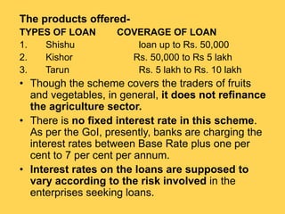The products offered-
TYPES OF LOAN COVERAGE OF LOAN
1. Shishu loan up to Rs. 50,000
2. Kishor Rs. 50,000 to Rs 5 lakh
3. Tarun Rs. 5 lakh to Rs. 10 lakh
• Though the scheme covers the traders of fruits
and vegetables, in general, it does not refinance
the agriculture sector.
• There is no fixed interest rate in this scheme.
As per the GoI, presently, banks are charging the
interest rates between Base Rate plus one per
cent to 7 per cent per annum.
• Interest rates on the loans are supposed to
vary according to the risk involved in the
enterprises seeking loans.
 