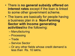 • There is no general subsidy offered on
interest rates except if the loan is linked
to some other government scheme.
• The loans are basically for people having
a business plan in a Non-Farming
Sector with Income generating
activitieslike the following:
– Manufacturing
– Processing
– Trade
– Service Sector
– Or any other fields whose credit demand is
less than Rs. 10 lakhs.
 