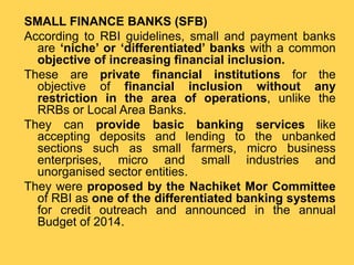 SMALL FINANCE BANKS (SFB)
According to RBI guidelines, small and payment banks
are ‘niche’ or ‘differentiated’ banks with a common
objective of increasing financial inclusion.
These are private financial institutions for the
objective of financial inclusion without any
restriction in the area of operations, unlike the
RRBs or Local Area Banks.
They can provide basic banking services like
accepting deposits and lending to the unbanked
sections such as small farmers, micro business
enterprises, micro and small industries and
unorganised sector entities.
They were proposed by the Nachiket Mor Committee
of RBI as one of the differentiated banking systems
for credit outreach and announced in the annual
Budget of 2014.
 