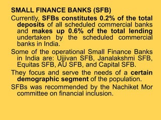 SMALL FINANCE BANKS (SFB)
Currently, SFBs constitutes 0.2% of the total
deposits of all scheduled commercial banks
and makes up 0.6% of the total lending
undertaken by the scheduled commercial
banks in India.
Some of the operational Small Finance Banks
in India are: Ujjivan SFB, Janalakshmi SFB,
Equitas SFB, AU SFB, and Capital SFB.
They focus and serve the needs of a certain
demographic segment of the population.
SFBs was recommended by the Nachiket Mor
committee on financial inclusion.
 