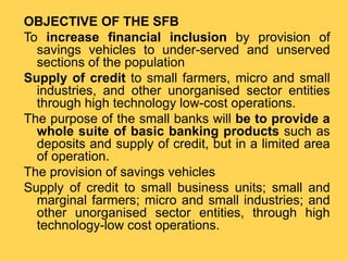 OBJECTIVE OF THE SFB
To increase financial inclusion by provision of
savings vehicles to under-served and unserved
sections of the population
Supply of credit to small farmers, micro and small
industries, and other unorganised sector entities
through high technology low-cost operations.
The purpose of the small banks will be to provide a
whole suite of basic banking products such as
deposits and supply of credit, but in a limited area
of operation.
The provision of savings vehicles
Supply of credit to small business units; small and
marginal farmers; micro and small industries; and
other unorganised sector entities, through high
technology-low cost operations.
 