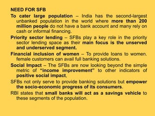 NEED FOR SFB
To cater large population – India has the second-largest
unbanked population in the world where more than 200
million people do not have a bank account and many rely on
cash or informal financing.
Priority sector lending – SFBs play a key role in the priority
sector lending space as their main focus is the unserved
and underserved segment.
Financial inclusion of women – To provide loans to women.
female customers can avail full banking solutions.
Social Impact – The SFBs are now looking beyond the simple
metric of “income improvement” to other indicators of
positive social impact,
SFBs not only serve to provide banking solutions but empower
the socio-economic progress of its consumers.
RBI states that small banks will act as a savings vehicle to
these segments of the population.
 