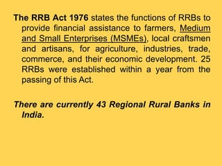 The RRB Act 1976 states the functions of RRBs to
provide financial assistance to farmers, Medium
and Small Enterprises (MSMEs), local craftsmen
and artisans, for agriculture, industries, trade,
commerce, and their economic development. 25
RRBs were established within a year from the
passing of this Act.
There are currently 43 Regional Rural Banks in
India.
 