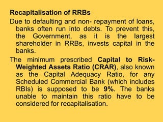 Recapitalisation of RRBs
Due to defaulting and non- repayment of loans,
banks often run into debts. To prevent this,
the Government, as it is the largest
shareholder in RRBs, invests capital in the
banks.
The minimum prescribed Capital to Risk-
Weighted Assets Ratio (CRAR), also known
as the Capital Adequacy Ratio, for any
Scheduled Commercial Bank (which includes
RBIs) is supposed to be 9%. The banks
unable to maintain this ratio have to be
considered for recapitalisation.
 
