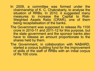 In 2009, a committee was formed under the
chairmanship of K. C. Chakrabarty, to analyse the
situation of RRBs. In 2010, it suggested many
measures to increase the Capital to Risk-
Weighted Assets Ratio (CRAR), one of them
being recapitalisation of the banks.
The Government was supposed to release Rs 1100
crore in 2010-11 and 2011-12 for this purpose, but
the state government and the sponsor banks also
have to release an amount proportionate to the
shares held by them.
The Government, in collaboration with NABARD,
started a corpus building fund for the improvement
of skills of the staff of RRBs with an initial corpus
of Rs 100 crore.
 